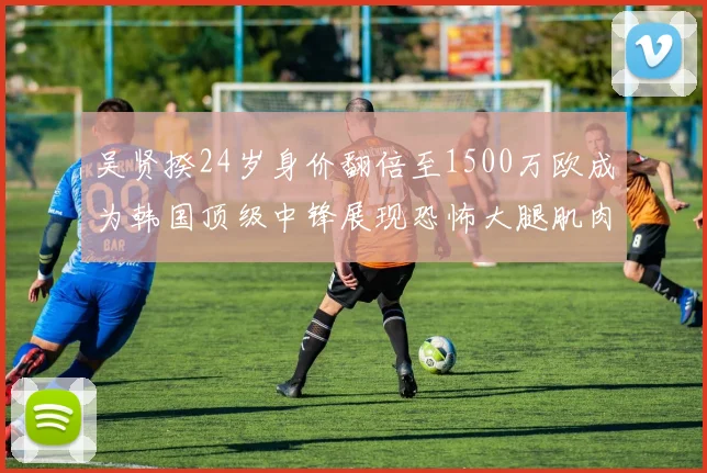 吴贤揆24岁身价翻倍至1500万欧成为韩国顶级中锋展现恐怖大腿肌肉
