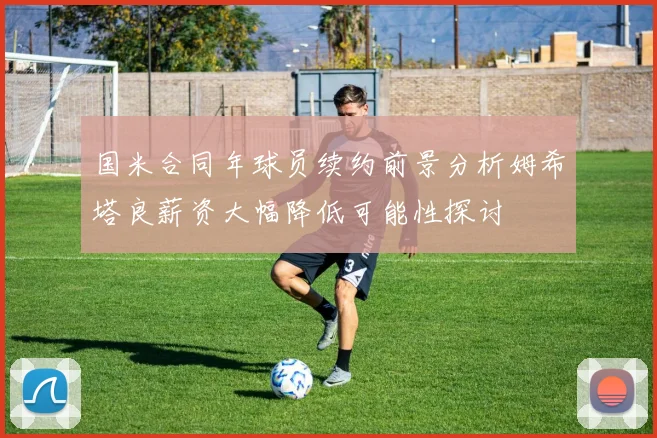 国米合同年球员续约前景分析姆希塔良薪资大幅降低可能性探讨