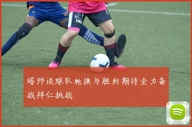 塔帅谈球队轮换与胜利期待全力备战拜仁挑战