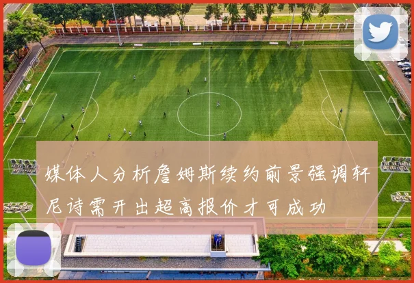 媒体人分析詹姆斯续约前景强调轩尼诗需开出超高报价才可成功