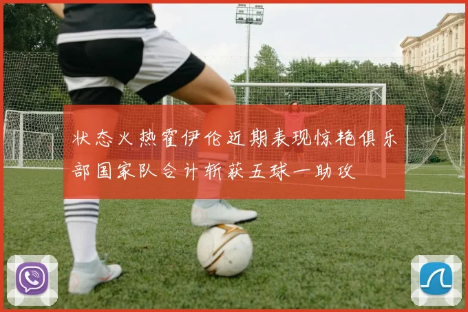 状态火热霍伊伦近期表现惊艳俱乐部国家队合计斩获五球一助攻