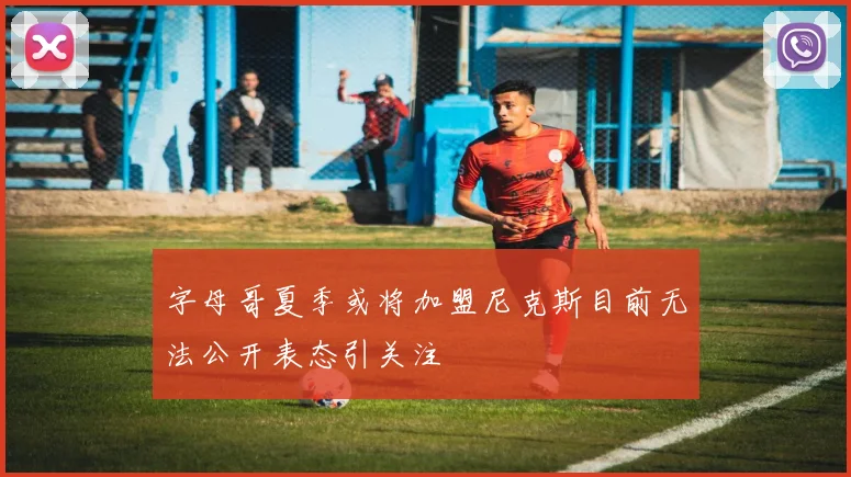 字母哥夏季或将加盟尼克斯目前无法公开表态引关注