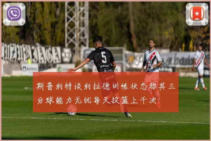 斯普利特谈利拉德训练状态称其三分球能力无忧每天投篮上千次