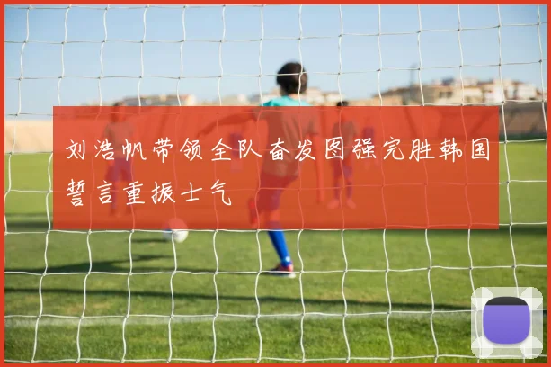 刘浩帆带领全队奋发图强完胜韩国誓言重振士气