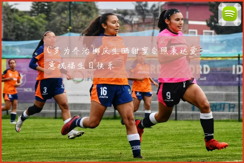 C罗为乔治娜庆生晒甜蜜合照表达爱意祝福生日快乐