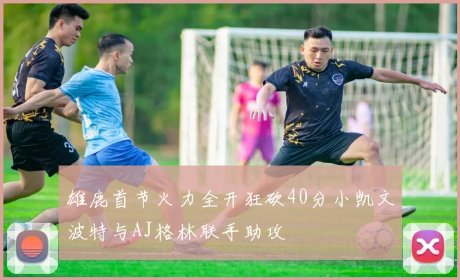 雄鹿首节火力全开狂砍40分小凯文波特与AJ格林联手助攻