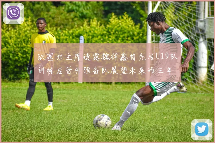 欧塞尔主席透露魏祥鑫将先与U19队训练后晋升预备队展望未来两三年进入一线队