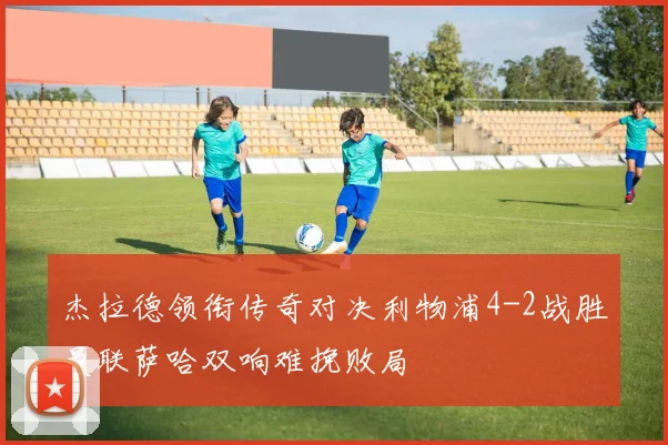 杰拉德领衔传奇对决利物浦4-2战胜曼联萨哈双响难挽败局