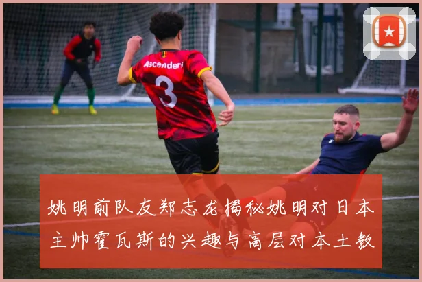 姚明前队友郑志龙揭秘姚明对日本主帅霍瓦斯的兴趣与高层对本土教练的偏好