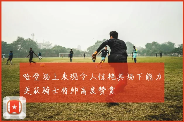 哈登场上表现令人惊艳其场下能力更获骑士将帅高度赞赏