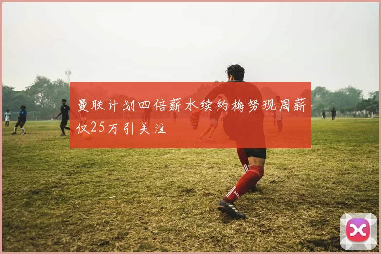 曼联计划四倍薪水续约梅努现周薪仅25万引关注