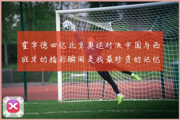 霍华德回忆北京奥运对决中国与西班牙的精彩瞬间是我最珍贵的记忆之一