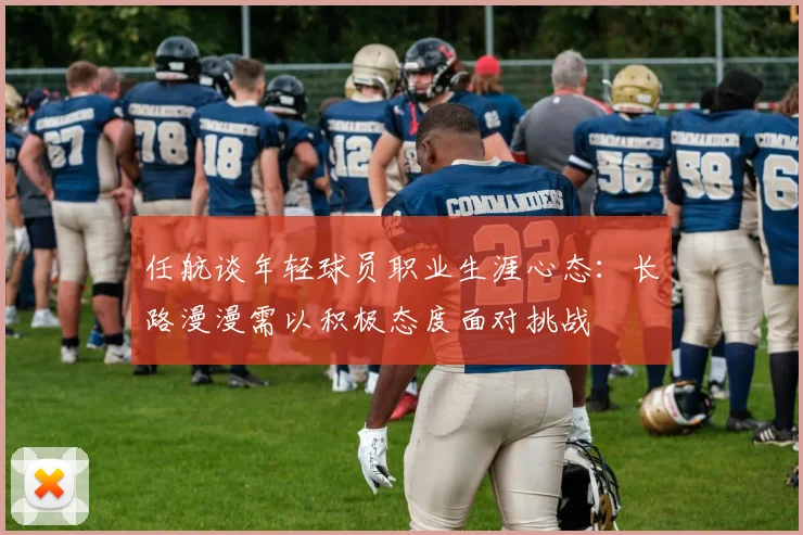 任航谈年轻球员职业生涯心态：长路漫漫需以积极态度面对挑战