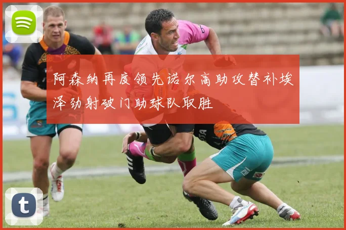 阿森纳再度领先诺尔高助攻替补埃泽劲射破门助球队取胜