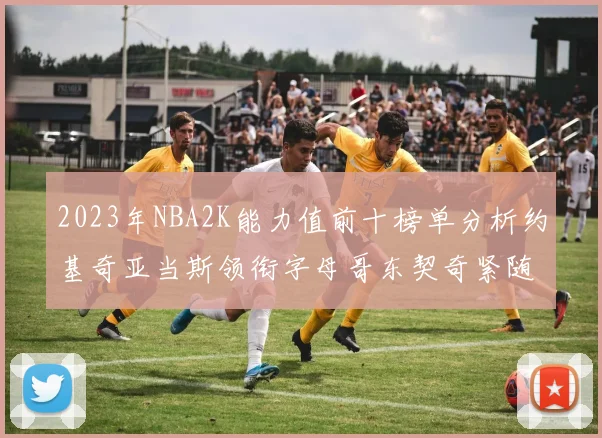 2023年NBA2K能力值前十榜单分析约基奇亚当斯领衔字母哥东契奇紧随其后