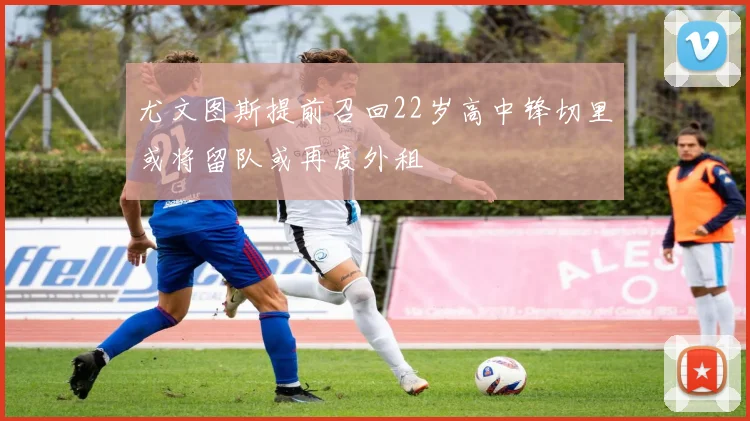 尤文图斯提前召回22岁高中锋切里或将留队或再度外租