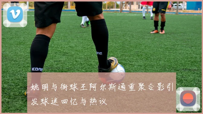 姚明与街球王阿尔斯通重聚合影引发球迷回忆与热议