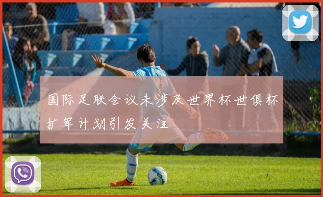 国际足联会议未涉及世界杯世俱杯扩军计划引发关注