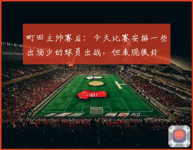 町田主帅赛后：今天比赛安排一些出场少的球员出战，但表现很好