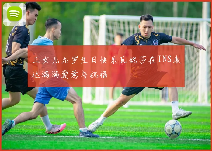 三女儿九岁生日快乐瓦妮莎在INS表达满满爱意与祝福