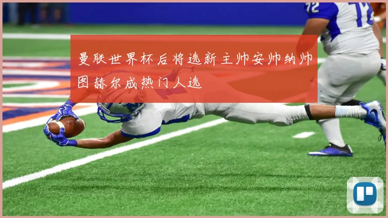曼联世界杯后将选新主帅安帅纳帅图赫尔成热门人选