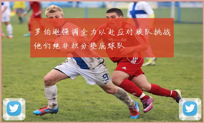 罗伯逊强调全力以赴应对狼队挑战他们绝非积分垫底球队