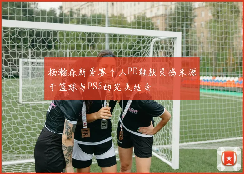 杨瀚森新秀赛个人PE鞋款灵感来源于篮球与PS5的完美结合