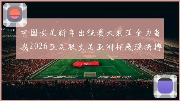 中国女足新年出征澳大利亚全力备战2026亚足联女足亚洲杯展现拼搏精神