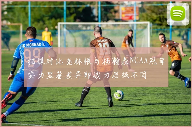 拓媒对比克林根与杨瀚森NCAA冠军实力显著差异即战力层级不同