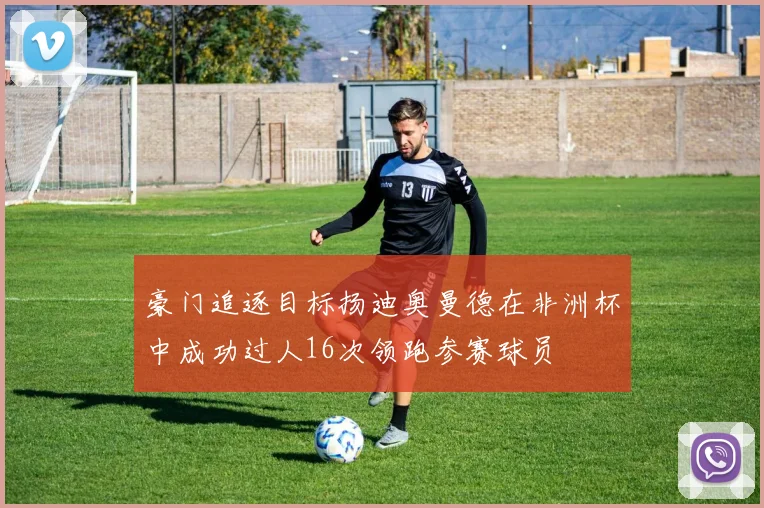 豪门追逐目标扬迪奥曼德在非洲杯中成功过人16次领跑参赛球员