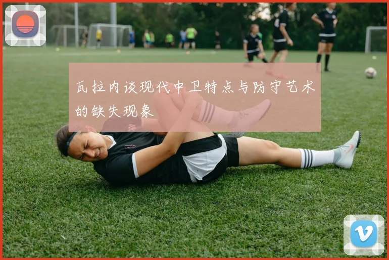 瓦拉内谈现代中卫特点与防守艺术的缺失现象