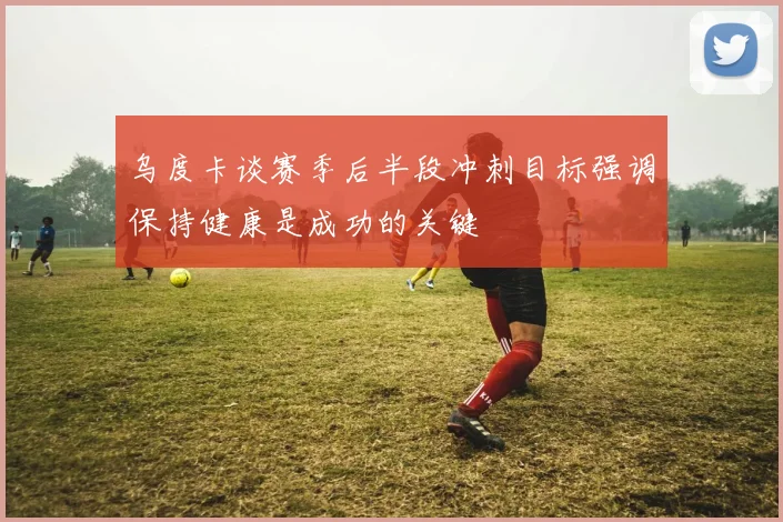 乌度卡谈赛季后半段冲刺目标强调保持健康是成功的关键