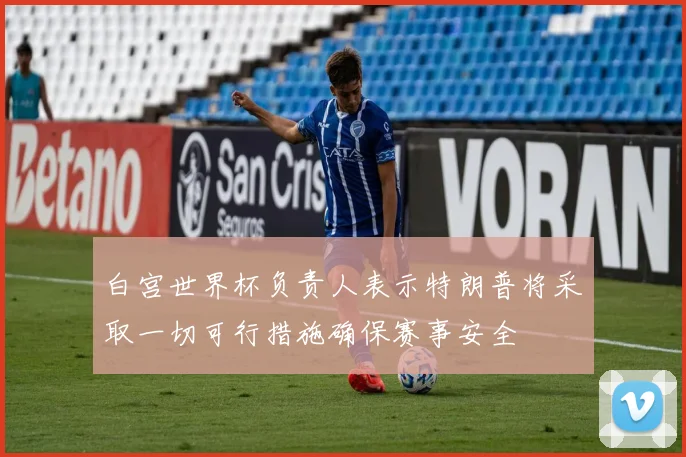 白宫世界杯负责人表示特朗普将采取一切可行措施确保赛事安全