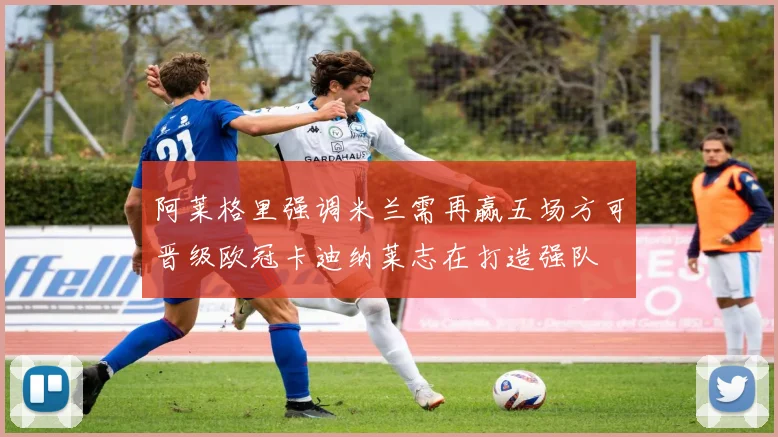 阿莱格里强调米兰需再赢五场方可晋级欧冠卡迪纳莱志在打造强队